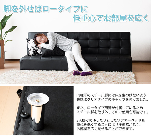 脚を外せばロータイプに低重心でお部屋を広く 円柱形のスチール脚には床を傷つけないよう先端にクリアタイプのキャップをつけました。また、ロータイプ用脚が付属しているためスチール脚を取り外してのご使用も可能です。3人掛けのゆったりとしたソファーベッドも重心を低くすることにより圧迫感がなく、お部屋を広く見せることができます。レザーソファーベッド Ardly【アードリー】